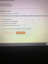 Exam number: 023859RR
Exam Guidelines
> Exam Instructions
Question 13 of 20 :
Select the best answer for the question.
13. Which activity would require the coordination of both hemispheres of the brain?
O A. Daydreaming
O B. Learning a new language
O C. Solving a math problem
O D. Recognizing someone's face
O Mark for review (Will be highlighted on the review page)
« Previous Question
Next Question >>
