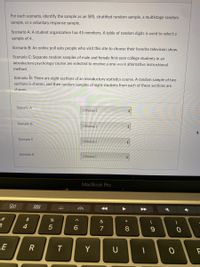 For each scenario, identify the sample as an SRS, stratified random sample, a multistage random sample, or a voluntary response sample.

**Scenario A:** A student organization has 45 members. A table of random digits is used to select a sample of 4.

**Scenario B:** An online poll asks people who visit this site to choose their favorite television show.

**Scenario C:** Separate random samples of male and female first-year college students in an introductory psychology course are selected to receive a one-week alternative instructional method.

**Scenario D:** There are eight sections of an introductory statistics course. A random sample of two sections is chosen, and then random samples of eight students from each of these sections are chosen.

**Options for each scenario:**
- [Choose]

There is no graph or diagram in the image.