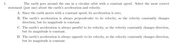 1.
The earth goes around the sun in a circular orbit with a constant speed. Select the most correct
statement (just one) about the earth's acceleration and velocity.
A. Since the earth moves with a constant speed, its acceleration is zero.
B. The earth's acceleration is always perpendicular to its velocity, so the velocity constantly changes
direction, but its magnitude is constant.
C. The earth's acceleration is always parallel to its velocity, so the velocity constantly changes direction,
but its magnitude is constant.
D. The earth's acceleration is always opposite to its velocity, so the velocity constantly changes direction,
but its magnitude is constant.