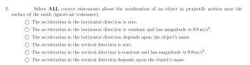 2.
Select ALL correct statements about the acceleration of an object in projectile motion near the
surface of the earth (ignore air resistance).
The acceleration in the horizontal direction is zero.
The acceleration in the horizontal direction is constant and has magnitude ≈ 9.8 m/s².
The acceleration in the horizontal direction depends upon the object's mass.
The acceleration in the vertical direction is zero.
The acceleration in the vertical direction is constant and has magnitude ≈ 9.8 m/s².
The acceleration in the vertical direction depends upon the object's mass.