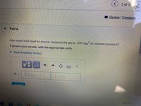 5 of 12
Review Constants
Part A
How much work must be done to compress the gas to 1200 cm at constant pressure?
Express your answer with the appropriate units.
> View Available Hint(s)
Value
Units
W =
Submit
Next
