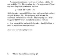 A construction site uses two types of workers – skilled (S)
and unskilled (U). They produce feet of new pavement (Q) per
day according to the production function
Q = 100S -5S + 50U – 5U²
Skilled workers are paid $200 per day, while unskilled workers
are paid $100 per day. The company paid $40,000 for
equipment for the skilled workers. The company has a daily
budget of $2,000 to hire skilled and unskilled workers.
a. How many skilled and unskilled workers should be hired in
order to produce the most pavement?
Show your work/thought process:
b.
What is the profit-maximizing Q?
