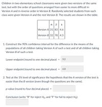 Children in two elementary school classrooms were given two versions of the same
test, but with the order of questions arranged from easier to more difficult in
Version A and in reverse order in Version B. Randomly selected students from each
class were given Version A and the rest Version B. The results are shown in the table.
nx S
E
Version A 31 83 4.6
Version B 32 78 4.3
1. Construct the 90% confidence interval for the difference in the means of the
populations of all children taking Version A of such a test and of all children taking
Version B of such a test.
Lower endpoint (round to one decimal place) 3.2
=
Upper endpoint (round to one decimal place)
= 6.8
2. Test at the 1% level of significance the hypothesis that the A version of the test is
easier than the B version (even though the questions are the same).
p-value (round to four decimal places)
=
Conclusion (write "R" for reject Ho, and "F" for fail to reject Ho):