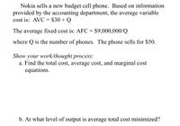 Nokia sells a new budget cell phone. Based on information
provided by the accounting department, the average variable
cost is: AVC = $30 + Q
%3D
The average fixed cost is: AFC = $9,000,000/Q
where Q is the number of phones. The phone sells for $50.
Show your work/thought process:
a. Find the total cost, average cost, and marginal cost
equations.
b. At what level of output is average total cost minimized?
