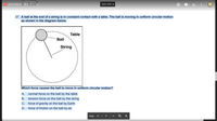 **Question 37:**

A ball at the end of a string is in constant contact with a table. The ball is moving in uniform circular motion as shown in the diagram below.

**Diagram Description:**

The diagram shows a ball attached to a string, moving in a circular path. The ball is in contact with a flat surface, labeled as "Table." The path of the ball's motion is represented by a dashed circle, indicating uniform circular motion. The string connects the ball to the center of the circle, illustrating the force maintaining the circular path.

**Question:**

Which force causes the ball to move in uniform circular motion?

**Options:**

A. Normal force on the ball by the table  
B. Tension force on the ball by the string  
C. Force of gravity on the ball by Earth  
D. Force of friction on the ball by air