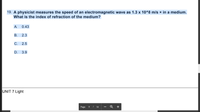 19. A physicist measures the speed of an electromagnetic wave as 1.3 x 10^8 m/s × in a medium.
What is the index of refraction of the medium?
A
0.43
В.
2.3
С.
2.5
D. 3.9
UNIT 7 Light
Page 9 / 14
Q +
