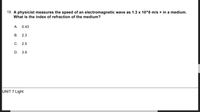 19. A physicist measures the speed of an electromagnetic wave as 1.3 x 10^8 m/s × in a medium.
What is the index of refraction of the medium?
A
0.43
В.
2.3
С. 2.5
D. 3.9
UNIT 7 Light
