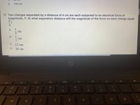 D. 130 cm
19. Two charges separated by a distance of 4 cm are each subjected to an electrical force of
magnitude, F. At what separation distance will the magnitude of the force on each charge equal
F2
9
A
cm
cm
С. 12 сm
D. 36 cm
Cop
&
%23
24
2
4.
6
7
e
r
y
+194/3
B.
