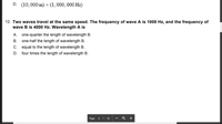 **Question 12:**

**Two waves travel at the same speed. The frequency of wave A is 1000 Hz, and the frequency of wave B is 4000 Hz. Wavelength A is:**

- A. one-quarter the length of wavelength B.
- B. one-half the length of wavelength B.
- C. equal to the length of wavelength B.
- D. four times the length of wavelength B.

**Explanation:**

This problem involves understanding the relationship between wave speed, frequency, and wavelength. The speed of a wave is given by the formula:

\[ \text{Speed} = \text{Frequency} \times \text{Wavelength} \]

Since both waves travel at the same speed, we can set up the equations for each wave and compare the wavelengths:

Let:
- \( f_A = 1000 \, \text{Hz} \)
- \( f_B = 4000 \, \text{Hz} \)
- \( \lambda_A \) and \( \lambda_B \) be the wavelengths of waves A and B, respectively.

Since the speeds are equal:

\[ f_A \times \lambda_A = f_B \times \lambda_B \]

Substitute the given frequencies:

\[ 1000 \times \lambda_A = 4000 \times \lambda_B \]

Solving for \( \lambda_A \):

\[ \lambda_A = 4 \lambda_B \]

Thus, wavelength A is four times the length of wavelength B, making the correct answer:

- **D. four times the length of wavelength B.**