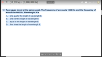 **Physics Question on Waves**

**Question 12:**

*Two waves travel at the same speed. The frequency of wave A is 1000 Hz, and the frequency of wave B is 4000 Hz. Wavelength A is:*

- **A.** one-quarter the length of wavelength B.
- **B.** one-half the length of wavelength B.
- **C.** equal to the length of wavelength B.
- **D.** four times the length of wavelength B.

**Explanation:**

To solve this problem, use the relationship between wave speed (v), frequency (f), and wavelength (λ): 

\[ v = f \times \lambda \]

Given that both waves travel at the same speed, we have:

\[ v_A = v_B \]

Therefore:

\[ f_A \times \lambda_A = f_B \times \lambda_B \]

Substituting the given frequencies:

\[ 1000 \times \lambda_A = 4000 \times \lambda_B \]

Solving for \(\lambda_A\):

\[ \lambda_A = \frac{4000}{1000} \times \lambda_B = 4 \times \lambda_B \]

Thus, wavelength A is four times the length of wavelength B. 

**Correct Answer: D.** four times the length of wavelength B.