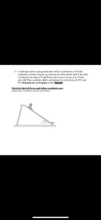 3. A child goes down a playground slide with an acceleration a. Find the
coefficient of kinetic friction, Hk, between the child and the slide if the slide
is inclined at an angle of 0. (a) Please solve for Hk in terms of g, 0 and a
only. (b) What would the child's acceleration be in the limit as 0 → 0 and
90°. Demonstrate and Explain results.
Sketch & label all forces and define coordinate axes.
Define the coordinate axis for each mass.
