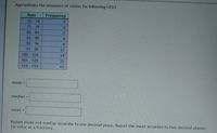 Approximate the measures of center for following GFDT.
Data
Frequency
2.
70 -74
75-79
80-84
2
85-89
14
90-94
4
95-99
12
100 - 104
14
105 - 109
110 - 114
22
11
mode =
median =
mean =
Report mode and median accurate to one decimal place. Report the mean accurate to two decimal places
(or enter as a fraction).
