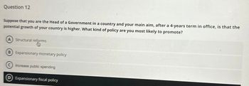 Question 12
Suppose that you are the Head of a Government in a country and your main aim, after a 4-years term in office, is that the
potential growth of your country is higher. What kind of policy are you most likely to promote?
A
Structural reforms
B) Expansionary monetary policy
Increase public spending
Expansionary fiscal policy