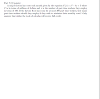 Part 7 (10 points)
A major factory has costs each month given by the equation C(r) = x² – 4x + 5 where
C is in terms of millions of dollars and r is the number of part time workers they employ
in terms of 100. If the factory floor has room for at most 300 part time workers, how many
part time workers should they employ if they wish to minimize their monthly costs? Only
answers that utilize the tools of calculus will receive full credit.
