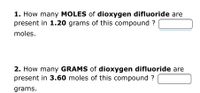 1. How many MOLES of dioxygen difluoride are
present in 1.20 grams of this compound ?
moles.
2. How many GRAMS of dioxygen difluoride are
present in 3.60 moles of this compound ?
grams.
