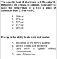 The specific heat of aluminum is 0.214 cal/g.°C.
Determine the energy, in calories, necessary to
raise the temperature of a 55.5 g piece of
aluminum from 23.0 to 48.6°C.
A. 109 cal
B. 273 cal
C. 577 cal
D. 347 cal
E. 304 cal
Energy is the ability to do work and can be:
A. converted to one form to another
B. can be created and destroyed
C. used within a system without
consequences
D. none of the above
