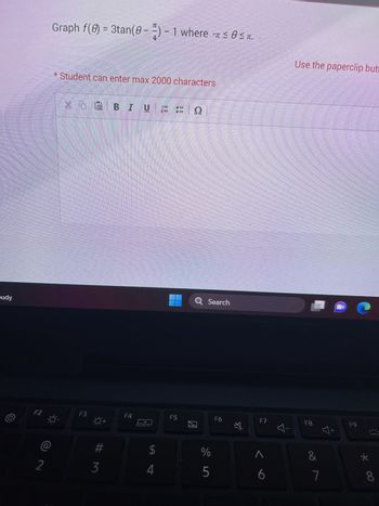 budy
F2
2
Graph f(0) = 3tan (0-2) - 1 where ≤ 0≤.
-
* Student can enter max 2000 characters
X
NGBIUFFO
F3
#m
3
F4
$
4
F5
Q Search
2
de in
%
5
F6
☆
F7
6
Use the paperclip butt
F8
-
&
7
Y
F9
8