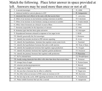 Match the following. Place letter answer in space provided at
left. Answers may be used more than once or not at all
1. A second messenger
A. ADH
2. chemical needed to convert glucose to ATP
B. Antagonistic
3. chemicals that exert effects on the same cells that secrete them
C. autocrines
4. Effect of an increase in one hormone causing a decrease in another
D. Calcitonin
5. Effect of an increase in one hormone causing an increase in another
E. Corpus luteum
6. Effect where hormones are released via nerve fibers
F. DAG
7. Hormone responsible for the deposition of calcium
G. FSH
8. hormone types that has direct gene activation
H. Glycogen
9. Hypophyseal hormone released in response to low sugar levels
I. HGH
10. Identify generically the first messenger
J. Hormone
11. Identify the enzyme involved in PIP calcium signaling
K. Liver
12. identify the hypothalamic hormone that regulates serum water levels
L. Neuronal
13. identify the hypothalamic hormone that aids in milk ejection
M. None of these
14. identify the hypophyseal hormone that regulates sugar production
N. Oxygen
15. identify the pituitary hormone that regulates gamete production
O. Oxytocin
16. identify the pituitary hormone that regulates milk production
P. Paracrines
17. ILP is released here
Q. Phospholipase
18. locally acting chemicals that affect cells other than those that secrete them
R. Prolactin
19. storage form of sugar
S. Protein kinase
20. structure producing progesterone
T. Steroid
21. target area for HgH
U. Synergistic
22. the area that a hormone has its effect is called the
V. Target area
23. the effect when an increase in FSH causes an increase in LH
W. thyroxine
24. the last step in the cyclic AMP signaling mechanism is the release/activation of
X. Transduction
25. Water soluble hormone that acts like a steroid
Y. vasopressin
