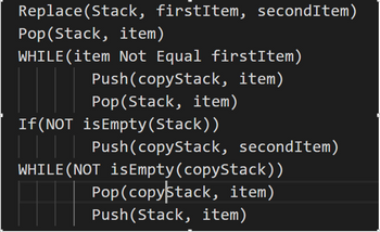 Replace(Stack, firstītem, secondItem)
Pop(Stack, item)
WHILE(item Not Equal firstItem)
Push (copyStack, item)
Pop(Stack, item)
If (NOT isEmpty (Stack))
| | | | Push(copyStack, secondItem)
WHILE (NOT is Empty (copyStack))
Pop (copystack, item)
Push(Stack, item)