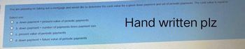 You are planning on taking out a mortgage and would ake to determine the cash value for a given downs payment and set of pendic payments. The cinh viuen egal
Select one
a down payment present value of penodic payments
Hand written plz
b down payment number of payments times payment size
c. presont value of penodic payments
Od down payment future value of periodic payments