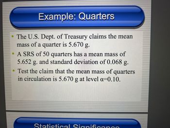 Example: Quarters
The U.S. Dept. of Treasury claims the mean
mass of a quarter is 5.670 g.
• A SRS of 50 quarters has a mean mass of
5.652 g. and standard deviation of 0.068 g.
• Test the claim that the mean mass of quarters
in circulation is 5.670 g at level a=0.10.
Statistical Signifi