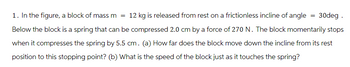 1. In the figure, a block of mass m = 12 kg is released from rest on a frictionless incline of angle = 30deg .
Below the block is a spring that can be compressed 2.0 cm by a force of 270 N. The block momentarily stops
when it compresses the spring by 5.5 cm. (a) How far does the block move down the incline from its rest
position to this stopping point? (b) What is the speed of the block just as it touches the spring?