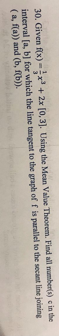 30. Given f(x) =x3 + 2x [0, 3]. Using the Mean Value Theorem. Find all number(s) c in the
%3D
interval [a, b] for which the line tangent to the graph of f is parallel to the secant line joining
( a, f(a)) and (b, f(b)).
