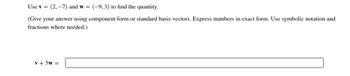 Use v = (2,-7) and w= (-9, 3) to find the quantity.
(Give your answer using component form or standard basis vectors. Express numbers in exact form. Use symbolic notation and
fractions where needed.)
v + 5w =