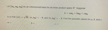 Let {u₁, 12, u2} be an orthonormal basis for an inner product space V. Suppose
v = au₁ + bu₂ + cuz
is so that ||v||= √80, (v, u₂) = -8, and (v, u3) = -4. Find the possible values for a, b, and c.
a=
b=
.c