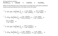 For the chemical reaction:
Fe(NO3)2 + 2 КОН
2 KNO3 +
Fe(OH)2
Which of the following is the correct setup to calculate how many grams potassium
nitrate would be produced from 3.10 moles of iron (II) nitrate?
3. 10 mol Fe(NO;), *
2 mol ΚNO
X
1 mol Fe(NO3)2
101.1 g KNO3
X
Tmol ΚΝΟ
(3. 10 g Fe( NO3
3. 10 g Fe(NO,)
1 mol Fe(NO3)2
X
179.9 g Fe(NO3)2
2 mol KNO3
X
1 mol Fe(NO3)2
X
101.1 g ΚNO,
1mol ΚNO
3. 10 mol Fe(NO:),
179.9 g Fe(NO3)2
X
1 mol Fe(NO3)2
(3. 10 g Fe( NO3
1 mol Fe(NO3)2
X
179.9 g Fe(NO3)2
2 mol KNO3
X
1 mol Fe(NO3)2
II
II
