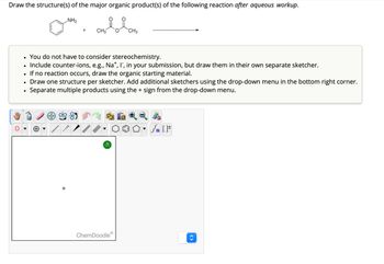 Draw the structure(s) of the major organic product(s) of the following reaction after aqueous workup.
NH2
+
CH3
CH3
•
You do not have to consider stereochemistry.
•
•
If no reaction occurs, draw the organic starting material.
⚫ Include counter-ions, e.g., Na+, I", in your submission, but draw them in their own separate sketcher.
•
•
Draw one structure per sketcher. Add additional sketchers using the drop-down menu in the bottom right corner.
Separate multiple products using the + sign from the drop-down menu.
On
√n [
?
Ⓡ
ChemDoodleⓇ
<>