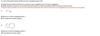 For each of the species below, identify any cyclic conjugated system, then:
A. Determine the number of electrons in a system of cyclic conjugation (zero if no cyclic conjugation).
B. Specify whether the species is "a"-aromatic, "aa"-anti-aromatic, or "na"-non-aromatic (neither aromatic nor anti-aromatic).
(Presume rings to be planar unless structure obviously prevents planarity. If there is more than one conjugated ring, count electrons in the largest.)
1.
+
CH2
A.Electrons in a cyclic conjugated system. o
B.The compound is (a, aa, or na) NA
2.
A.Electrons in a cyclic conjugated system. 6
B.The compound is (a, aa, or na) a
