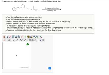 Draw the structure(s) of the major organic product(s) of the following reaction.
•
•
1. in acetonitrile / reflux
OCH3
2. aqueous HCI
•
You do not have to consider stereochemistry.
•
You do not have to explicitly draw H atoms.
•
Do not include lone pairs in your answer. They will not be considered in the grading.
•
Do not include the amine from which the enamine was derived.
•
If no reaction occurs, draw the organic starting material.
Draw one structure per sketcher. Add additional sketchers using the drop-down menu in the bottom right corner.
Separate multiple products using the + sign from the drop-down menu.
Θ
?
ChemDoodleⓇ
<>