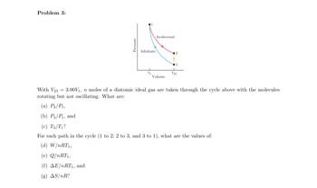 Problem 3:
Pressure
Adiabatic
Isothermal
Volume
3
V₂3
With V233.00V₁, n moles of a diatomic ideal gas are taken through the cycle above with the molecules
rotating but not oscillating. What are:
(a) P₂/P₁,
(b) P3/P₁, and
(c) T3/T₁?
For each path in the cycle (1 to 2, 2 to 3, and 3 to 1), what are the values of:
(d) W/nRT1,
(e) Q/nRT1,
(f) AE/nRT₁, and
(g) AS/nR?