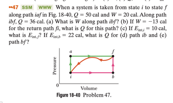 ..47 SSM www When a system is taken from state i to state f
along path iaf in Fig. 18-40, Q = 50 cal and W = 20 cal. Along path
ibf, Q = 36 cal. (a) What is W along path ibf? (b) If W = -13 cal
for the return path fi, what is Q for this path? (c) If Eint,i = 10 cal,
what is Eint,f? If Eint,b = 22 cal, what is Q for (d) path ib and (e)
path bf?
Pressure
a
Volume
Figure 18-40 Problem 47.
b