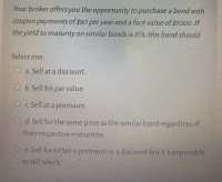 Your broker offers you the opportunity to purchase a bond with
coupon payments of $90 peryear and a face value of $1000. If
the yield to maturity on similar bonds is 8%, this bond should:
