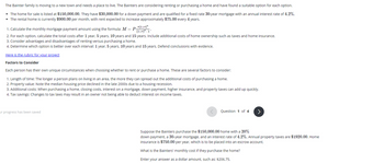 The Bainter family is moving to a new town and needs a place to live. The Bainters are considering renting or purchasing a home and have found a suitable option for each option.
• The home for sale is listed at $150,000.00. They have $30,000.00 for a down payment and are qualified for a fixed rate 30-year mortgage with an annual interest rate of 4.2%.
• The rental home is currently $900.00 per month, with rent expected to increase approximately $75.00 every 4 years.
1. Calculate the monthly mortgage payment amount using the formula: M = P_*(¹+r)"
P₂
(1+r)=1*
2. For each option, calculate the total costs after 1 year, 5 years, 10 years and 15 years. Include additional costs of home ownership such as taxes and home insurance.
3. Consider advantages and disadvantages of renting versus purchasing a home.
4. Determine which option is better over each interval: 1 year, 5 years, 10 years and 15 years. Defend conclusions with evidence.
Here is the rubric for your project
Factors to Consider
Each person has their own unique circumstances when choosing whether to rent or purchase a home. These are several factors to consider:
1. Length of time: The longer a person plans on living in an area, the more they can spread out the additional costs of purchasing a home.
2. Property value: Note the median housing price declined in the late 2000s due to a housing recession.
3. Additional costs: When purchasing a home, closing costs, interest on a mortgage, down payment, higher insurance, and property taxes can add up quickly.
4. Tax savings: Changes to tax laws may result in an owner not being able to deduct interest on income taxes.
ur progress has been saved
Question 1 of 4
>
Suppose the Bainters purchase the $150,000.00 home with a 20%
down payment, a 30-year mortgage, and an interest rate of 4.2%. Annual property taxes are $1920.00. Home
insurance is $750.00 per year, which is to be placed into an escrow account.
What is the Bainters' monthly cost if they purchase the home?
Enter your answer as a dollar amount, such as: $206.75.