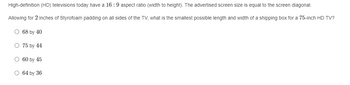 High-definition (HD) televisions today have a 16:9 aspect ratio (width to height). The advertised screen size is equal to the screen diagonal.
Allowing for 2 inches of Styrofoam padding on all sides of the TV, what is the smallest possible length and width of a shipping box for a 75-inch HD TV?
O 68 by 40
75 by 44
O 60 by 45
O 64 by 36