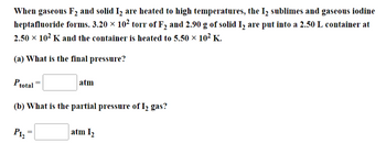 When gaseous F₂ and solid I₂ are heated to high temperatures, the I₂ sublimes and gaseous iodine
heptafluoride forms. 3.20 × 10² torr of F₂ and 2.90 g of solid I₂ are put into a 2.50 L container at
2.50 × 10² K and the container is heated to 5.50 × 10² K.
(a) What is the final pressure?
Ptotal
(b) What is the partial pressure of I₂ gas?
P1₂
atm
atm 1₂