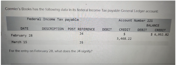 Cormier's Books has the following data in its federal Income Tax payable General Ledger account:
Federal Income Tax payable
DATE
February 28
March 15
DESCRIPTION POST REFERENCE DEBIT
J4
35
For the entry on February 28, what does the J4 signify?
Account Number 221
CREDIT
$
3,468.22
BALANCE
DEBIT
CREDIT
$ 6,952.82