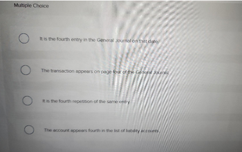 Multiple Choice
O
O
O
It is the fourth entry in the General Journal on that date.
The transaction appears on page four of the General Journal.
It is the fourth repetition of the same entry.
The account appears fourth in the list of liability accounts