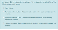 In a dataset, X is the independent variable, and Y is the dependent variable. Which of the
following statement is correct?
None of these
Regression between X and Y determines the nature of the relationship between the
variables.
Regression between X and Y determines whether there exists any relationship
between the variables.
Correlation between X and Y determines the nature of the relationship between the
variables.
