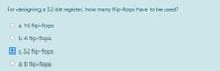 For designing a 32-bit register, how many flip-flops have to be used?
а. 16 flip-flops
b. 4 flip-flops
c. 32 flip-flops
d. 8 flip-flops
