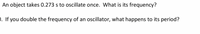 An object takes 0.273 s to oscillate once. What is its frequency?
). If you double the frequency of an oscillator, what happens to its period?
