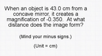 When an object is 43.0 cm from a
concave mirror, it creates a
magnification of -0.350. At what
distance does the image form?
(Mind your minus signs.)
(Unit = cm)
