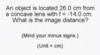 An object is located 26.0 cm from
a concave lens with f = -14.0 cm.
What is the image distance?
(Mind your minus signs.)
(Unit = cm)
