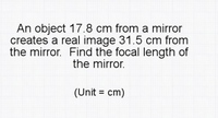 An object 17.8 cm from a mirror
creates a real image 31.5 cm from
the mirror. Find the focal length of
the mirror.
(Unit = cm)
