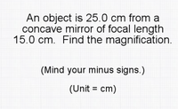 An object is 25.0 cm from a
concave mirror of focal length
15.0 cm. Find the magnification.
(Mind your minus signs.)
(Unit = cm)
