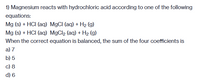 1) Magnesium reacts with hydrochloric acid according to one of the following
equations:
Mg (s) + HCI (aq) MgCI (aq) + H2 (g)
Mg (s) + HCI (aq) MgCl2 (aq) + H2 (g)
When the correct equation is balanced, the sum of the four coefficients is
a) 7
b) 5
c) 8
d) 6
