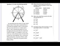 15. Which of the following best describes the
passenger's linear and angular velocity while
passing point A?
Lincar velocity Angular velocity
Questions 15-17 refer to the following material.
Changing
Constant
(A) Constant
(B) Constant
(C) Changing
(D) Changing
Changing
Constant
16. What is the normal force exerted on the rider
when passing point D?
(A) 0.2F,
(B) 0.8F,
(C) 1.0F,
(D) 1.2F,
An amusement park ride consists of a large vertical
wheel of radius R that rotates counterclockwise on
17. The kinetic energy of the rock when it is at the
same height as point D is most nearly
a horizontal axis through its center, as shown above.
The cars on the wheel move at a constant speed v.
Points A and D represent the position of a car at
the highest and lowest point of the ride, respectively.
A person of weight F, sits upright on a seat in one
of the cars. As the seat passes point A, the seat exerts
a normal force with magnitude 0.8F, on the person.
While passing point A, the person releases a small
rock of mass m, which falls to the ground without
hitting anything.
(A) m
(B) 2mgR
(C) AmgR
